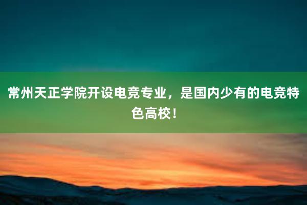 常州天正学院开设电竞专业，是国内少有的电竞特色高校！