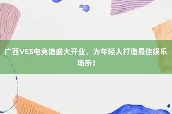 广西VES电竞馆盛大开业，为年轻人打造最佳娱乐场所！