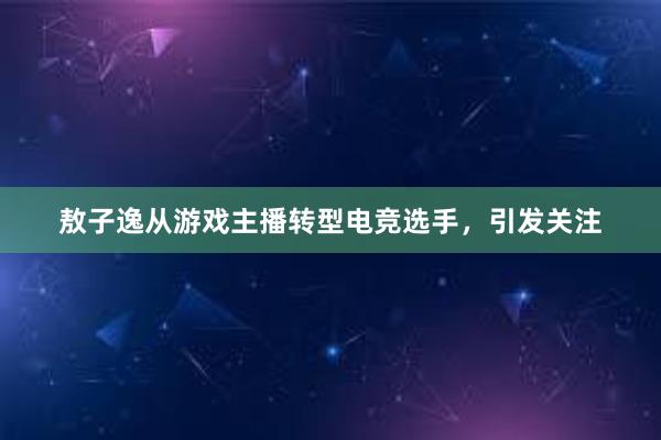 敖子逸从游戏主播转型电竞选手，引发关注