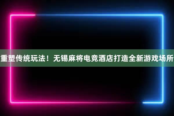 重塑传统玩法！无锡麻将电竞酒店打造全新游戏场所