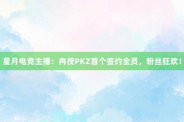 星月电竞主播：冉授PKZ首个签约全员，粉丝狂欢！