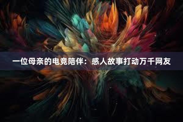 一位母亲的电竞陪伴：感人故事打动万千网友