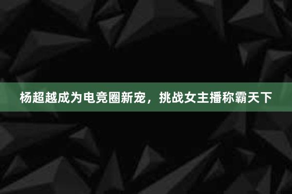 杨超越成为电竞圈新宠，挑战女主播称霸天下