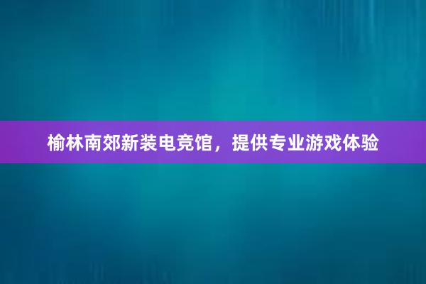 榆林南郊新装电竞馆，提供专业游戏体验