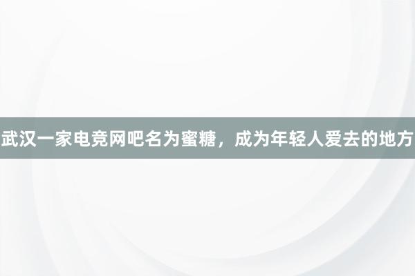 武汉一家电竞网吧名为蜜糖，成为年轻人爱去的地方