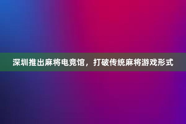 深圳推出麻将电竞馆，打破传统麻将游戏形式