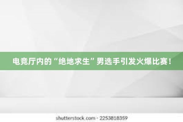 电竞厅内的“绝地求生”男选手引发火爆比赛！