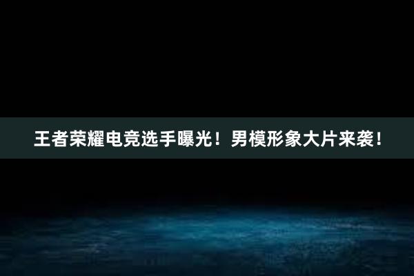 王者荣耀电竞选手曝光！男模形象大片来袭！