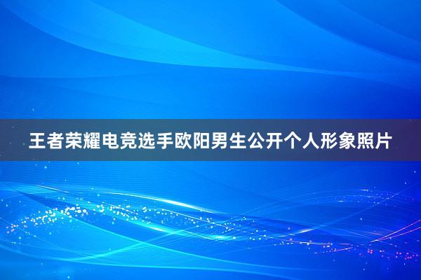 王者荣耀电竞选手欧阳男生公开个人形象照片