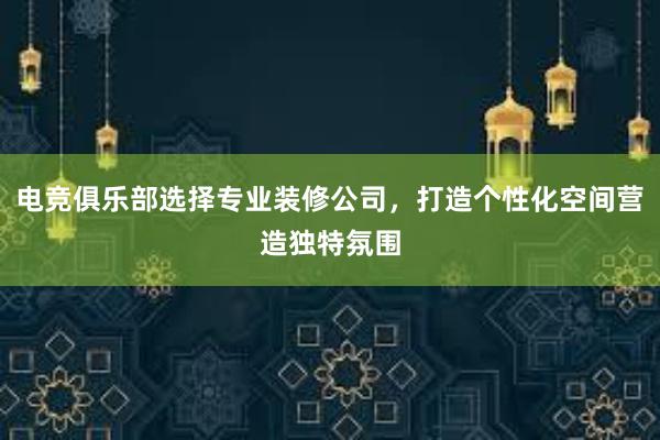 电竞俱乐部选择专业装修公司，打造个性化空间营造独特氛围