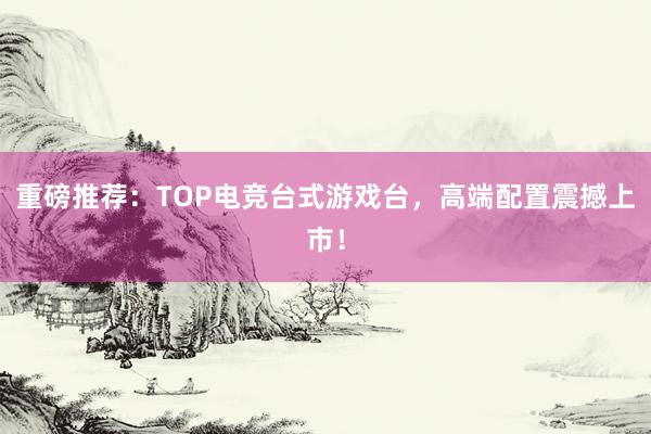 重磅推荐：TOP电竞台式游戏台，高端配置震撼上市！