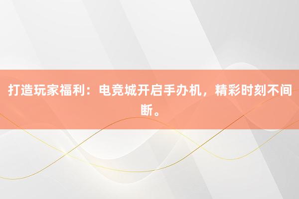 打造玩家福利：电竞城开启手办机，精彩时刻不间断。