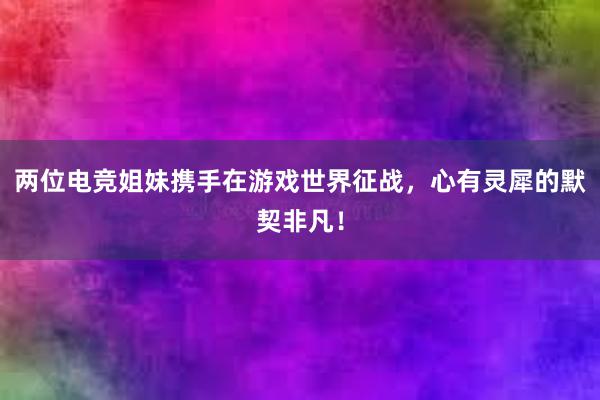 两位电竞姐妹携手在游戏世界征战，心有灵犀的默契非凡！