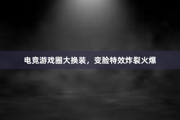 电竞游戏圈大换装，变脸特效炸裂火爆