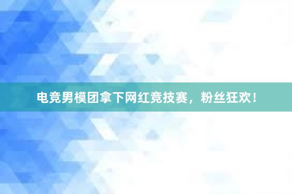 电竞男模团拿下网红竞技赛，粉丝狂欢！