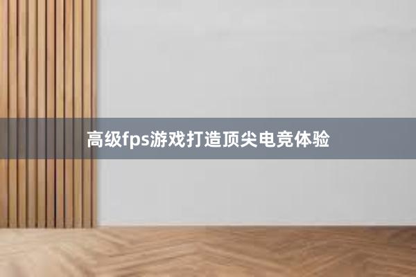 高级fps游戏打造顶尖电竞体验