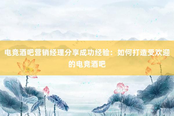 电竞酒吧营销经理分享成功经验：如何打造受欢迎的电竞酒吧