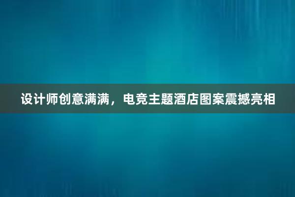 设计师创意满满，电竞主题酒店图案震撼亮相