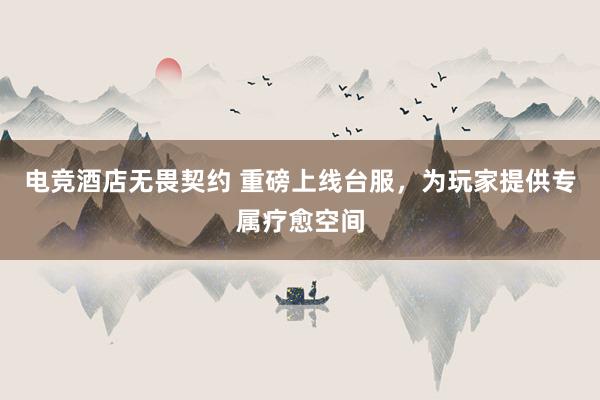 电竞酒店无畏契约 重磅上线台服，为玩家提供专属疗愈空间