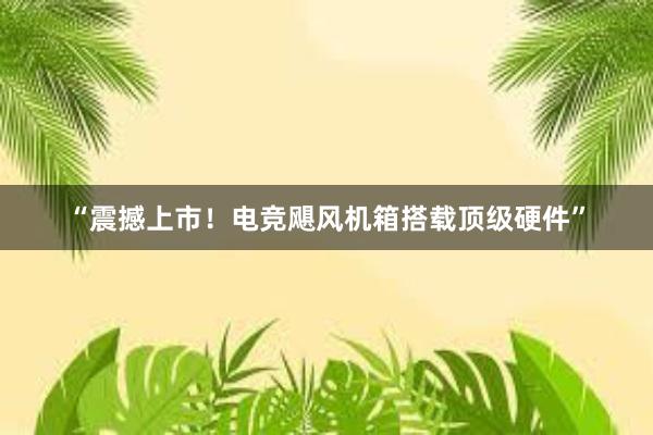 “震撼上市！电竞飓风机箱搭载顶级硬件”