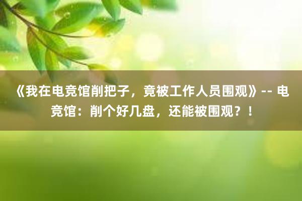 《我在电竞馆削把子，竟被工作人员围观》-- 电竞馆：削个好几盘，还能被围观？！