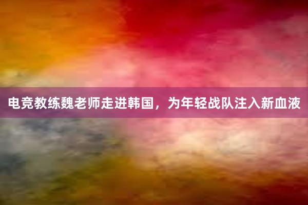 电竞教练魏老师走进韩国，为年轻战队注入新血液