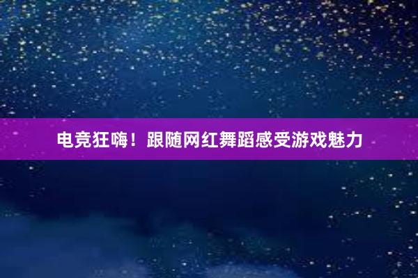 电竞狂嗨！跟随网红舞蹈感受游戏魅力