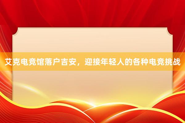 艾克电竞馆落户吉安，迎接年轻人的各种电竞挑战