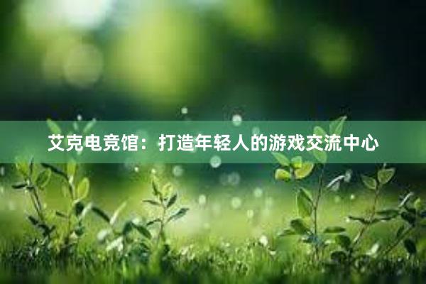 艾克电竞馆：打造年轻人的游戏交流中心