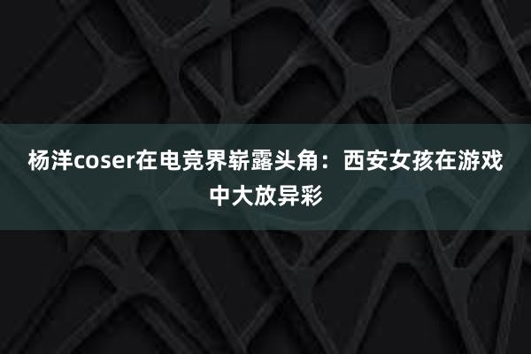 杨洋coser在电竞界崭露头角：西安女孩在游戏中大放异彩