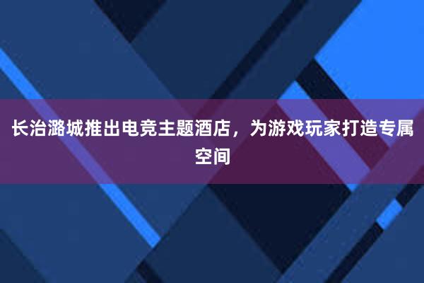 长治潞城推出电竞主题酒店，为游戏玩家打造专属空间