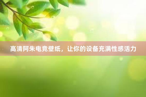 高清阿朱电竞壁纸，让你的设备充满性感活力