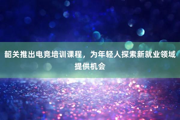 韶关推出电竞培训课程，为年轻人探索新就业领域提供机会