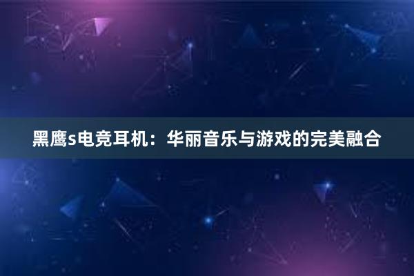 黑鹰s电竞耳机：华丽音乐与游戏的完美融合